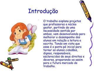 Introdução O trabalho explana projetos que professores e núcleo gestor, partindo de uma necessidade sentida por ambos, vem desenvolvendo para melhorar o desempenho dos alunos em relação a leitura e escrita. Tendo em vista que esse é o ponta pé inicial para tornar os alunos cidadãos, dignos, responsáveis, esclarecidos de seus direitos e deveres, preparando-os assim para o futuro mercado de trabalho. 