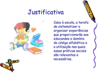 Justificativa Cabe à escola, a tarefa de sistematizar e organizar experiências que proporcionarão aos educandos o domínio do código alfabético e a utilização nas quais essas práticas sociais são relevantes e necessárias. 