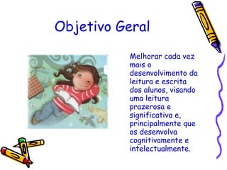 Objetivo Geral Melhorar cada vez mais o desenvolvimento da leitura e escrita dos alunos, visando uma leitura prazerosa e significativa e, principalmente que os desenvolva cognitivamente e intelectualmente. 