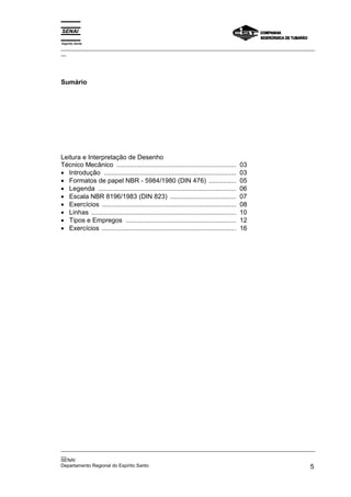 Espírito Santo
_________________________________________________________________________________________________
__




Sumário




Leitura e Interpretação de Desenho
Técnico Mecânico .................................................................         03
• Introdução ........................................................................      03
• Formatos de papel NBR - 5984/1980 (DIN 476) ...............                              05
• Legenda ...........................................................................      06
• Escala NBR 8196/1983 (DIN 823) ....................................                      07
• Exercícios .........................................................................     08
• Linhas ...............................................................................   10
• Tipos e Empregos ............................................................            12
• Exercícios .........................................................................     16




_________________________________________________________________________________________________
__
SENAI
Departamento Regional do Espírito Santo                                                        5
 