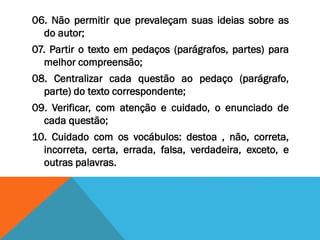 06. Não permitir que prevaleçam suas ideias sobre as
do autor;
07. Partir o texto em pedaços (parágrafos, partes) para
melhor compreensão;
08. Centralizar cada questão ao pedaço (parágrafo,
parte) do texto correspondente;
09. Verificar, com atenção e cuidado, o enunciado de
cada questão;
10. Cuidado com os vocábulos: destoa , não, correta,
incorreta, certa, errada, falsa, verdadeira, exceto, e
outras palavras.
