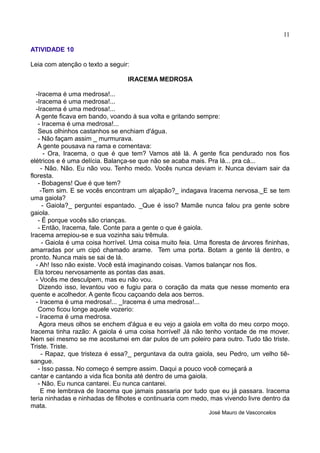 11
ATIVIDADE 10
Leia com atenção o texto a seguir:
IRACEMA MEDROSA
-Iracema é uma medrosa!...
-Iracema é uma medrosa!...
-Iracema é uma medrosa!...
A gente ficava em bando, voando à sua volta e gritando sempre:
- Iracema é uma medrosa!...
Seus olhinhos castanhos se enchiam d'água.
- Não façam assim _ murmurava.
A gente pousava na rama e comentava:
- Ora, Iracema, o que é que tem? Vamos até lá. A gente fica pendurado nos fios
elétricos e é uma delícia. Balança-se que não se acaba mais. Pra lá... pra cá...
- Não. Não. Eu não vou. Tenho medo. Vocês nunca deviam ir. Nunca deviam sair da
floresta.
- Bobagens! Que é que tem?
-Tem sim. E se vocês encontram um alçapão?_ indagava Iracema nervosa._E se tem
uma gaiola?
- Gaiola?_ perguntei espantado. _Que é isso? Mamãe nunca falou pra gente sobre
gaiola.
- É porque vocês são crianças.
- Então, Iracema, fale. Conte para a gente o que é gaiola.
Iracema arrepiou-se e sua vozinha saiu trêmula.
- Gaiola é uma coisa horrível. Uma coisa muito feia. Uma floresta de árvores fininhas,
amarradas por um cipó chamado arame. Tem uma porta. Botam a gente lá dentro, e
pronto. Nunca mais se sai de lá.
- Ah! Isso não existe. Você está imaginando coisas. Vamos balançar nos fios.
Ela torceu nervosamente as pontas das asas.
- Vocês me desculpem, mas eu não vou.
Dizendo isso, levantou voo e fugiu para o coração da mata que nesse momento era
quente e acolhedor. A gente ficou caçoando dela aos berros.
- Iracema é uma medrosa!... _Iracema é uma medrosa!...
Como ficou longe aquele vozerio:
- Iracema é uma medrosa.
Agora meus olhos se enchem d'água e eu vejo a gaiola em volta do meu corpo moço.
Iracema tinha razão: A gaiola é uma coisa horrível! Já não tenho vontade de me mover.
Nem sei mesmo se me acostumei em dar pulos de um poleiro para outro. Tudo tão triste.
Triste. Triste.
- Rapaz, que tristeza é essa?_ perguntava da outra gaiola, seu Pedro, um velho tiê-
sangue.
- Isso passa. No começo é sempre assim. Daqui a pouco você começará a
cantar e cantando a vida fica bonita até dentro de uma gaiola.
- Não. Eu nunca cantarei. Eu nunca cantarei.
E me lembrava de Iracema que jamais passaria por tudo que eu já passara. Iracema
teria ninhadas e ninhadas de filhotes e continuaria com medo, mas vivendo livre dentro da
mata.
José Mauro de Vasconcelos
 