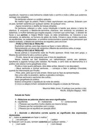 26
espetáculo, trazemos a esta belíssima cidade todo o carinho e todo o afeto que podemos
carregar nos corações.
Os tambores rufaram e o público aplaudiu.
No melhor lugar do poleiro, Pedro e Neto caprichavam nas palmas. Estavam com
os pais, também sedentos por qualquer estréia de qualquer circo.
- Agora iniciaremos o desfile de nossas atrações.
Os tambores voltaram a rufar, numa introdução à banda que atacou o tema de
abertura. E enquanto o Mestre-de-cerimônia chamava, iam entrando no picadeiro as
bailarinas, a mulher barbada que engolia espada, o homem que come fogo,, o atirador de
facas e sua partner, o mágico Mister Capa, os cães amestrados, os macacos e sua
domadora, os elefantes, os homens do globo da morte, Cimara e seus irmãos voadores,
os equilibristas, os malabaristas, a rumbeira contorcionista e quando todos pensavam que
estava acabado, o Mestre-de-cerimônia se esgoelou para anunciar:
- PI-RU-LI-TO E SU-A TROU-PE!
Explodiram palmas, para logo depois se fazer o maior silêncio.
Demonstrando um pouco de vergonha o Mestre-de-cerimônia voltou à carga.
- PI-RU-LI-TO E SU-A TROU-PE!
Novas palmas e novamente nada de Pirulito aparecer. Ainda mais sem graça, o
Mestre-de-cerimônia foi até a cortina e gritou.
- Pirulito, deixe de ser preguiçoso que é hora do espetáculo.
Nesse instante sai dos bastidores um calhambeque caindo aos pedaços,
barulhento e jogando fumaça pelo radiador. Na freada, o carro todo se desmanchou e o
público veio abaixo numa gargalhada única.
Pirulito e mais quatro palhaços, dois deles anões, descem e se desculpam.
- Meus senhores e minhas senhoras... – começou a falar o palhaço Chocolate,
quando foi interrompido por Pirulito:
- Pára, pára, pára que ta tudo errado. Deixe que eu faço as apresentações.
Deu uma volta no picadeiro, ajeitou a gravata e começou.
- Minhas senhoras e senhores dos outros...
Nova gargalhada do público.
Estava começando o espetáculo da noite de estréia.
O circo e a alegria tinham verdadeiramente chegado à cidade de Palmares.
Maurício Melo Júnior. O palhaço que perdeu o riso.
Recife, Edições Bagaço, 1993.
Estudo do Texto
1 – Relacione as palavras abaixo aos seus significados.
A – equilibrista B – malabarista C – contorcionista
( ) Pessoas que equilibra muitos objetos ao mesmo tempo.
( ) Pessoa que faz contorções com o corpo.
( ) Pessoa que se equilibra em posição difícil.
2 – Assinale a alternativa correta quanto ao significado das expressões
destacadas.
a) “... todos se esmeram em fazer o melhor.”
( ) se esforçam ( ) sabem
b) “Estavam com os pais, também sedentos por qualquer estréia...”
( ) com sede ( ) com desejo
 