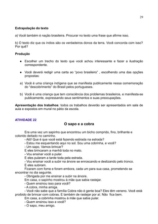 29
Extrapolação do texto
a) Você também é nação brasileira. Procurar no texto uma frase que afirme isso.
b) O texto diz que os índios são os verdadeiros donos da terra. Você concorda com isso?
Por quê?
Produção
 Escolher um trecho do texto que você achou interessante e fazer a ilustração
correspondente.
 Você deverá redigir uma carta ao “povo brasileiro” , escolhendo uma das opções
propostas:
a) Você é uma criança indígena que se manifesta publicamente nessa comemoração
do “descobrimento” do Brasil pelos portugueses.
b) Você é uma criança que tem consciência dos problemas brasileiros, e manifesta-se
publicamente, expressando seus sentimentos e suas preocupações.
Apresentação dos trabalhos: todos os trabalhos deverão ser apresentados em sala de
aula e expostos em mural no pátio da escola.
ATIVIDADE 22
O sapo e a cobra
Era uma vez um sapinho que encontrou um bicho comprido, fino, brilhante e
colorido deitado no caminho.
- Alô! Que é que você está fazendo estirada na estrada?
- Estou me esquentando aqui no sol. Sou uma cobrinha, e você?
- Um sapo. Vamos brincar?
E eles brincaram a manhã toda no mato.
- Vou ensinar você a pular.
E eles pularam a tarde toda pela estrada.
- Vou ensinar você a subir na árvore se enroscando e deslizando pelo tronco.
E eles subiram.
Ficaram com fome e foram embora, cada um para sua casa, prometendo se
encontrar no dia seguinte.
- Obrigada por me ensinar a subir na árvore.
Em casa, o sapinho mostrou à mãe que sabia rastejar.
- Quem ensinou isso para você?
- A cobra, minha amiga.
- Você não sabe que a família Cobra não é gente boa? Eles têm veneno. Você está
proibido de brincar com cobras. E também de rastejar por aí. Não fica bem.
Em casa, a cobrinha mostrou à mãe que sabia pular.
- Quem ensinou isso a você?
- O sapo, meu amigo.
 