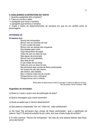 37
II. ANALISANDO A ESTRUTURA DO TEXTO
1. Quantos parágrafos têm a história?
2. Faça um círculo e releia:
- o parágrafo que inicia a narrativa.
- o parágrafo que termina a narrativa.
3. Copie o trecho do desenvolvimento da narrativa em que há um conflito entre os
personagens.
ATIVIDADE 28
O menino rico
Nunca tive brinquedos.
Brinco com as conchas do mar
E com a areia da praia.
Brinco com as canoas dos coqueiros
Derrubadas pelo vento.
Faço barquinhos de papel
Visto-me com os raios do luar.
Nas águas da enxurrada.
Brinco com as borboletas.
Nos dias de sol
E nas noites de lua cheia
Visto-me com os raios do luar.
Na primavera teço coroas de flores perfumadas
As nuvens do céu são navios,
são bichos, são cidades.
Sou o menino mais rico do mundo
Porque brinco com o Universo
Porque brinco com o Infinito.
Maria Alice do Nascimento e Sílvia Leuzinger, O diário de Marcos Vinícius.
Rio de janeiro, Nova Fronteira, 1982.
Sugestões de atividades:
a) Quem é o autor e qual o ano de publicação do texto?
b) Qual a mensagem que o texto transmite?
c) Quais as ações que o menino desempenha?
d) Que palavra a expressão “me” em “Visto-me” está substituindo?
e) Na frase “Na primavera teço coroas de flores perfumadas”, qual o significado da
palavra “teço”? É possível substituí-la por outra, sem que a frase mude de sentido?
f) O autor escreve: “Nunca tive brinquedos”. Se mais de uma pessoa falasse esta frase,
como ela ficaria?
 