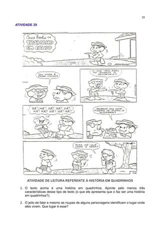 38
ATIVIDADE 29
ATIVIDADE DE LEITURA REFERENTE À HISTÓRIA EM QUADRINHOS
1. O texto acima é uma história em quadrinhos. Aponte pelo menos três
características desse tipo de texto (o que ele apresenta que o faz ser uma história
em quadrinhos?).
2. O jeito de falar e mesmo as roupas de alguns personagens identificam o lugar onde
eles vivem. Que lugar é esse?
 