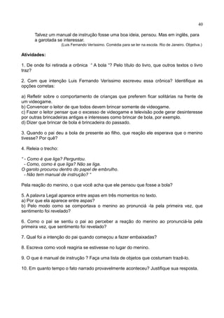 40
Talvez um manual de instrução fosse uma boa ideia, pensou. Mas em inglês, para
a garotada se interessar.
(Luis Fernando Veríssimo. Comédia para se ler na escola. Rio de Janeiro. Objetiva.)
Atividades:
1. De onde foi retirada a crônica “ A bola “? Pelo título do livro, que outros textos o livro
traz?
2. Com que intenção Luis Fernando Veríssimo escreveu essa crônica? Identifique as
opções corretas:
a) Refletir sobre o comportamento de crianças que preferem ficar solitárias na frente de
um videogame.
b) Convencer o leitor de que todos devem brincar somente de videogame.
c) Fazer o leitor pensar que o excesso de videogame e televisão pode gerar desinteresse
por outras brincadeiras antigas e interesses como brincar de bola, por exemplo.
d) Dizer que brincar de bola é brincadeira do passado.
3. Quando o pai deu a bola de presente ao filho, que reação ele esperava que o menino
tivesse? Por quê?
4. Releia o trecho:
“ - Como é que liga? Perguntou.
- Como, como é que liga? Não se liga.
O garoto procurou dentro do papel de embrulho.
- Não tem manual de instrução? “
Pela reação do menino, o que você acha que ele pensou que fosse a bola?
5. A palavra Legal aparece entre aspas em três momentos no texto.
a) Por que ela aparece entre aspas?
b) Pelo modo como se comportava o menino ao pronunciá -la pela primeira vez, que
sentimento foi revelado?
6. Como o pai se sentiu o pai ao perceber a reação do menino ao pronunciá-la pela
primeira vez, que sentimento foi revelado?
7. Qual foi a intenção do pai quando começou a fazer embaixadas?
8. Escreva como você reagiria se estivesse no lugar do menino.
9. O que é manual de instrução ? Faça uma lista de objetos que costumam trazê-lo.
10. Em quanto tempo o fato narrado provavelmente aconteceu? Justifique sua resposta.
 