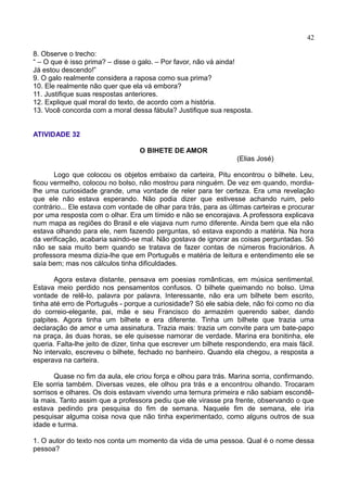 42
8. Observe o trecho:
“ – O que é isso prima? – disse o galo. – Por favor, não vá ainda!
Já estou descendo!”
9. O galo realmente considera a raposa como sua prima?
10. Ele realmente não quer que ela vá embora?
11. Justifique suas respostas anteriores.
12. Explique qual moral do texto, de acordo com a história.
13. Você concorda com a moral dessa fábula? Justifique sua resposta.
ATIVIDADE 32
O BIHETE DE AMOR
(Elias José)
Logo que colocou os objetos embaixo da carteira, Pitu encontrou o bilhete. Leu,
ficou vermelho, colocou no bolso, não mostrou para ninguém. De vez em quando, mordia-
lhe uma curiosidade grande, uma vontade de reler para ter certeza. Era uma revelação
que ele não estava esperando. Não podia dizer que estivesse achando ruim, pelo
contrário... Ele estava com vontade de olhar para trás, para as últimas carteiras e procurar
por uma resposta com o olhar. Era um tímido e não se encorajava. A professora explicava
num mapa as regiões do Brasil e ele viajava num rumo diferente. Ainda bem que ela não
estava olhando para ele, nem fazendo perguntas, só estava expondo a matéria. Na hora
da verificação, acabaria saindo-se mal. Não gostava de ignorar as coisas perguntadas. Só
não se saia muito bem quando se tratava de fazer contas de números fracionários. A
professora mesma dizia-lhe que em Português e matéria de leitura e entendimento ele se
saía bem; mas nos cálculos tinha dificuldades.
Agora estava distante, pensava em poesias românticas, em música sentimental.
Estava meio perdido nos pensamentos confusos. O bilhete queimando no bolso. Uma
vontade de relê-lo, palavra por palavra. Interessante, não era um bilhete bem escrito,
tinha até erro de Português - porque a curiosidade? Só ele sabia dele, não foi como no dia
do correio-elegante, pai, mãe e seu Francisco do armazém querendo saber, dando
palpites. Agora tinha um bilhete e era diferente. Tinha um bilhete que trazia uma
declaração de amor e uma assinatura. Trazia mais: trazia um convite para um bate-papo
na praça, às duas horas, se ele quisesse namorar de verdade. Marina era bonitinha, ele
queria. Falta-lhe jeito de dizer, tinha que escrever um bilhete respondendo, era mais fácil.
No intervalo, escreveu o bilhete, fechado no banheiro. Quando ela chegou, a resposta a
esperava na carteira.
Quase no fim da aula, ele criou força e olhou para trás. Marina sorria, confirmando.
Ele sorria também. Diversas vezes, ele olhou pra trás e a encontrou olhando. Trocaram
sorrisos e olhares. Os dois estavam vivendo uma ternura primeira e não sabiam escondê-
la mais. Tanto assim que a professora pediu que ele virasse pra frente, observando o que
estava pedindo pra pesquisa do fim de semana. Naquele fim de semana, ele iria
pesquisar alguma coisa nova que não tinha experimentado, como alguns outros de sua
idade e turma.
1. O autor do texto nos conta um momento da vida de uma pessoa. Qual é o nome dessa
pessoa?
 