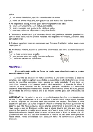 45
justos.
( b ) um animal desaforado, que não sabe respeitar os outros.
( c ) como um animal fofoqueiro, que gostava de falar mal da vida dos outros.
7. As respostas e os argumentos que o cordeiro apresentou ao lobo:
( a ) eram sem fundamento, sem motivo, sem razão.
( b ) foram respostas com fundamento, válidas e justas.
( c ) eram respostas que o lobo não conseguia entender.
8. Observando as respostas que o cordeiro deu ao lobo, podemos perceber que ele tratou
bem ao lobo. Que palavra aparece repetida nas respostas do cordeiro, provando esse
bom tratamento?
9. O lobo e o cordeiro foram ao mesmo córrego. Com que finalidade ( motivo )cada um se
dirigiu para lá?
10. No final da história, quando o cordeirinho foi devorado pelo lobo, o autor quis sugerir
que:
( a ) a força sempre vence a razão.
( b ) nem sempre quem tem razão vence uma disputa.
( c ) podemos explorar os mais fracos.
ATIVIDADE 34
Essas atividades estão em forma de relato, mas são interessantes e podem
ser utilizadas nas SAA.
A sugestão de atividade de leitura escolhida é um texto não-verbal. É bastante
completa, pois podemos aplicar quase todas as sugestões de atividades tanto de leitura
quanto de questões propostas pelos autores do texto estudado. É um texto em
quadrinhos, somente com imagens, porém não-fragmentado, a situação de leitura é
próxima de uma situação real da sociedade (poluição provocada por indústrias),
possibilita interpretações diferenciadas, explora o conhecimento prévio do aluno, propõe
um atividade de produção textual oral e até mesmo escrita, pode ser sintetizado pelo
aluno.
MOTIVAÇÃO: No dia anterior, separei com a bibliotecária livrinhos com histórias não-
verbais, ou seja, aqueles que os alunos precisam fazer leitura das imagens para entender
a história. Preparei um ambiente bem descontraído com tapetes, almofadas e livros
espalhados pela sala. Os alunos chegaram e foram escolhendo o livro que quisessem. Ao
observar que não havia palavras, alguns alunos estranharam e disseram até que não
havia nada o que ler. Expliquei, então, que a leitura deveria ser feita por meio das
imagens. Em seguida, convidei alguns alunos para “lerem” a sua história para os demais.
Alguns não quiseram. Depois, eles trocaram os livros entre si. Para os alunos que não
quiseram ler em voz alta, pedi que contassem a história só para mim. Pude perceber,
nessa etapa, várias dificuldades que possuíam tanto na compreensão quanto na
oralidade.
 