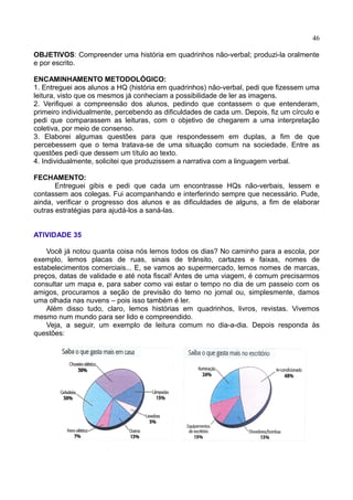 46
OBJETIVOS: Compreender uma história em quadrinhos não-verbal; produzi-la oralmente
e por escrito.
ENCAMINHAMENTO METODOLÓGICO:
1. Entreguei aos alunos a HQ (história em quadrinhos) não-verbal, pedi que fizessem uma
leitura, visto que os mesmos já conheciam a possibilidade de ler as imagens.
2. Verifiquei a compreensão dos alunos, pedindo que contassem o que entenderam,
primeiro individualmente, percebendo as dificuldades de cada um. Depois, fiz um círculo e
pedi que comparassem as leituras, com o objetivo de chegarem a uma interpretação
coletiva, por meio de consenso.
3. Elaborei algumas questões para que respondessem em duplas, a fim de que
percebessem que o tema tratava-se de uma situação comum na sociedade. Entre as
questões pedi que dessem um título ao texto.
4. Individualmente, solicitei que produzissem a narrativa com a linguagem verbal.
FECHAMENTO:
Entreguei gibis e pedi que cada um encontrasse HQs não-verbais, lessem e
contassem aos colegas. Fui acompanhando e interferindo sempre que necessário. Pude,
ainda, verificar o progresso dos alunos e as dificuldades de alguns, a fim de elaborar
outras estratégias para ajudá-los a saná-las.
ATIVIDADE 35
Você já notou quanta coisa nós lemos todos os dias? No caminho para a escola, por
exemplo, lemos placas de ruas, sinais de trânsito, cartazes e faixas, nomes de
estabelecimentos comerciais... E, se vamos ao supermercado, lemos nomes de marcas,
preços, datas de validade e até nota fiscal! Antes de uma viagem, é comum precisarmos
consultar um mapa e, para saber como vai estar o tempo no dia de um passeio com os
amigos, procuramos a seção de previsão do temo no jornal ou, simplesmente, damos
uma olhada nas nuvens – pois isso também é ler.
Além disso tudo, claro, lemos histórias em quadrinhos, livros, revistas. Vivemos
mesmo num mundo para ser lido e compreendido.
Veja, a seguir, um exemplo de leitura comum no dia-a-dia. Depois responda às
questões:
 