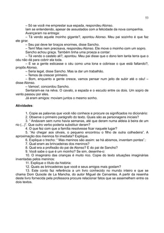 53
– Só se você me emprestar sua espada, respondeu Alonso.
Iam se entendendo, apesar de assustados com a felicidade da nova companhia.
Avançaram na entrega:
– Tá vendo aquele moinho gigante?, apontou Alonso. Meu pai sozinho é que faz
ele girar.
– Seu pai deve ter braços enormes, disse Sancho.
– Tem! Mas nem precisava, respondeu Alonso. Ele move o moinho com um sopro.
Sancho achou graça. Também tinha uma proeza a contar:
– Tá vendo o castelo ali?, apontou. Meu pai disse que o dono tem tanta terra que o
céu não dá para cobrir ela toda.
– E se a gente esticasse o céu como uma lona e cobrisse o que está faltando?,
propôs Alonso.
– Seria legal, disse Sancho. Mas ia dar um trabalhão.
– Temos de crescer primeiro.
– Bom, enquanto a gente cresce, vamos pensar num jeito de subir até o céu! –
disse Alonso.
– Vamos!, concordou Sancho.
Sentaram-se na relva. O cavalo, a espada e o escudo entre os dois. Um sopro de
vento passou por eles.
Já eram amigos: moviam juntos o mesmo sonho.
Atividades:
1. Copie as palavras que você não conhece e procure os significados no dicionário:
2. Observe o primeiro parágrafo do texto. Quais são as personagens iniciais?
3. “ Andavam sem rumo havia semanas, até que deram numa aldeia à beira de um
rio (...)”. Que outro verbo poderia substituir deram?
4. O que fez com que a família resolvesse ficar naquele lugar?
5. “Ao chegar aos olivais, o pequeno encontrou o filho de outra colhedeira”. A
aproximação dos meninos foi imediata? Explique.
6. Explique o trecho: “ Mas meninos são assim: se há abismos, inventam pontes”.:
7. Qual eram as brincadeiras dos meninos?
8. Qual era a profissão do pai de Alonso? E do pai de Sancho?
9. Você sabe o que é um moinho? Se sim, desenhe-o:
10. O imaginário das crianças é muito rico. Copie do texto situações imaginárias
inventadas pelos meninos:
11. Explique o título da história:
12. Quais as brincadeiras que você e seus amigos mais gostam?
13. Este conto faz referência a um livro conhecido no mundo inteiro e que se
chama Dom Quixote de La Mancha, do autor Miguel de Cervantes. A partir da resenha
deste livro fornecida pela professora procure relacionar fatos que se assemelhem entre os
dois textos.
 
