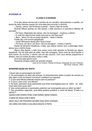 54
ATIVIDADE 42
O LEÃO E O RATINHO
O rei das selvas dormia sob a sombra de um carvalho. Aproveitando a ocasião, um
bando de ratos resolveu passar por cima dele para encurtar o caminho.
– Vamos, vamos, não há tempo a perder – disse o líder do bando.
Quando faltava apenas um rato passar, o leão acordou-o e prendeu-o debaixo de
sua pata.
– Por favor, Majestade das selvas, não me esmague! – implorou o ratinho
– E você tem alguma boa razão para que eu não faça isso?
– Bem... talvez um dia eu possa ajudá-lo! – disse o ratinho.
O leão deu uma sonora gargalhada:
– Você? Minúsculo desse jeito? Essa é boa!
– Por favor, por favor, por favor, não me esmague! – insistiu o ratinho.
Diante de tamanha insistência, o leão, que estava mesmo com o estomago cheio,
deixou que o ratinho fosse.
Alguns dias depois, o leão ficou preso numa rede deixada na floresta por alguns
caçadores. Fez de tudo para se soltar, mas não conseguiu. Seus uivos de raiva fizeram a
terra tremer. Ao ouvi-los, o ratinho veio em seu socorro. Com seus dentes pequeninos e
afiados, roeu as cordas da rede e soltou o leão.
Uma boa ação ganha outra.
Pequenos amigos podem ser grandes amigos.
(Jean de La Fontaine. Fábulas de Escopo. Adaptação de Lúcia Tulchinski.
São Paulo, Scipione, 1998.)
INTERPRETAÇÃO DO TEXTO
1.Quem são os personagens do texto?
2. Os personagens do texto são animais. O comportamento deles é próprio de animais ou
eles agem como se fossem humanos? Justifique sua resposta.
3. O que essa fábula pretende ensinar para as pessoas?
4. O que é, para você, uma fábula?
5. No texto, aparecem duas expressões que foram empregadas para se referir ao leão.
Você sabe dizer quais são?
6. Que outras palavras e expressões poderiam ser empregadas para se referir ao leão?
7. Dos provérbios seguintes, qual deles poderia substituir a moral da fábula “O leão e o
ratinho”?
QUEM COM FERRO FERE COM FERRO SERÁ FERIDO.
O BEM SE PAGA COM O BEM
MAIS VALE UM PÁSSARO NA MÃO QUE DOIS VOANDO.
DE GRÃO EM GRÃO A GALINHA ENCHE O PAPO.
 