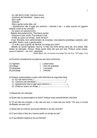 7
- Eu não tenho irmão. Cachorro serve.
- Cachorro dá hidrofobia – disse a avó.
- Dá o quê?
- Doença!
- Mas a gente cuida dele, ué!
- Apartamento não é lugar pra cachorro – decreta o pai – e sabe quanto um gigante
desses custa só em comida?
- Eu quero um pequenininho.
Bebeto dizia potenininho. Precisava corrigir.
- Pequeno é pior ainda. Fica doente à toa.
- Então eu quero um amigo. Você compra?
O pai, Ronaldo, bom administrador de empresa, mas péssimo psicólogo, explodiu, sem
perceber direito o que o garoto pedia:
- E onde é que a gente vai fabricar um amigo pra você?
Bebeto se sentia rejeitado mesmo. A mãe não tinha tempo para ele. Era artista. Não
artista de televisão. Pintura. Muita gente dizia até que era boa. Pintava umas coisas,
como é mesmo?... ah, sim!...abstratas.
(Pedro Bloch. Pai, me compra uma amigo? Ed. De Ouro, 1977 págs. 7 a 9)
a) Enumere corretamente as palavras aos seus sinônimos:
(1) rejeitado ( ) observador
(2) tráfego ( ) fora da realidade
(3) abstratas ( ) recusado
(4) psicólogo ( ) trânsito
b) Indique a personagem a quem são atribuídas as seguintes falas:
a) - Eu não tenho irmão. (...........................................................)
b) - Cachorro dá hidrofobia. (....................................................)
c) - Apartamento não é lugar para cachorro. (..............................)
d) - Então eu quero um amigo. (....................................................)
c) Responda com atenção:
a) Quais são os personagens do texto? Indique suas características interiores.
b) “O sol não era amarelo, o céu não era azul, a mata não era verde.” Por que o mundo
de Bebeto era sem cor?
c) Quais são os motivos que levam Bebeto a ser tão carente?
d) O que indica o fato de o menino pedir um amigo ao pai?
e) O que Bebeto esperava de sua família?
 