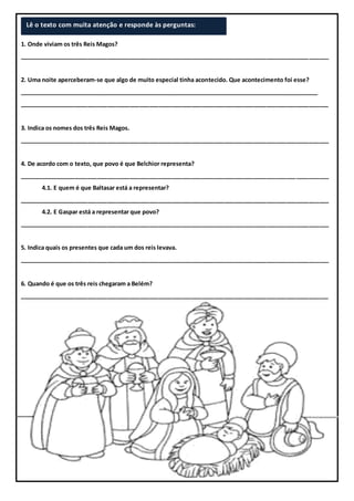 1. Onde viviam os três Reis Magos?
_______________________________________________________________________________________________
2. Uma noite aperceberam-se que algo de muito especial tinha acontecido. Que acontecimento foi esse?
_______________________________________________________________________________________________
_______________________________________________________________________________________________
3. Indica os nomes dos três Reis Magos.
_______________________________________________________________________________________________
4. De acordo com o texto, que povo é que Belchior representa?
_______________________________________________________________________________________________
4.1. E quem é que Baltasar está a representar?
_______________________________________________________________________________________________
4.2. E Gaspar está a representar que povo?
_______________________________________________________________________________________________
5. Indica quais os presentes que cada um dos reis levava.
_______________________________________________________________________________________________
6. Quando é que os três reis chegaram a Belém?
_______________________________________________________________________________________________
Lê o texto com muita atenção e responde às perguntas:
 