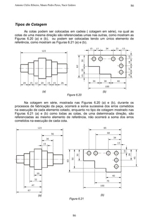 Antonio Clélio Ribeiro, Mauro Pedro Peres, Nacir Izidoro                                                                     86




Tipos de Cotagem
       As cotas podem ser colocadas em cadeia ( cotagem em série), na qual as
cotas de uma mesma direção são referenciadas umas nas outras, como mostram as
Figuras 6.20 (a) e (b), ou podem ser colocadas tendo um único elemento de
referência, como mostram as Figuras 6.21 (a) e (b).
                                                                             15        17         34         21    13
                                 123




                                                                                                                        10
                                                                        30




                                                                                                                        18
                                                                  60




                                                                                                                        17
                                                                        20




                                                                                                                        15
                                                                        10
                                                                                  30          30             40
       20    15       12     20        15    15   26
                                                                                                  100

                                 (a)                                                         (b)
                                                       Figura 6.20

       Na cotagem em série, mostrada nas Figuras 6.20 (a) e (b), durante os
processos de fabricação da peça, ocorrerá a soma sucessiva dos erros cometidos
na execução de cada elemento cotado, enquanto no tipo de cotagem mostrado nas
Figuras 6.21 (a) e (b) como todas as cotas, de uma determinada direção, são
referenciadas ao mesmo elemento de referência, não ocorrerá a soma dos erros
cometidos na execução de cada cota.

                           123                                                                85

                                            56                                                     68

                                                                                                        34
                                       30

                                  15                                                                          13
                                                                                                                   10

                                                                                                                        28
                                                                   30




                                                                                                                              45
                                                             50
                                                       60




                       20
                                                                                                        40
                      32
                                                                                                   70

                 47                                                                         100

            67

                           (a)                                                              (b)
                                                            Figura 6.21




                                                              86
 