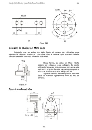 Antonio Clélio Ribeiro, Mauro Pedro Peres, Nacir Izidoro                                                             90


                                                                                         5xØ12                45°


                   4xØ14




              22

       20                 88                       22
                                                                                          60                     °
                                                                                            °                  60

                                  (a)                                                                   (b)
                                                    Figura 6.29

Cotagem de objetos em Meio Corte
      Sabendo que as vistas em Meio Corte só podem ser utilizadas para
representar objetos simétricos, conclui-se que a metade que aparece cortada
também existe no lado não cortado e vice-versa.

                   Ø17
                                                           Desta forma, as vistas em Meio Corte
                                                   podem ser utilizadas para cotagem do objeto
                                                   utilizando linhas de cota somente com uma seta
                                                   indicando o limite da cota na parte que aparece
                                                   em corte, conforme mostra a Figura 6.30.
                                                           A ponta da linha de cota que não tem seta
                                                   deve se estender ligeiramente além do eixo de
                   Ø15
                                                   simetria.
                   Ø34


                Figura 30

Exercícios Resolvidos
                                        50                                           A
                            Ø40




                                                    Ø20




                                                                                                  110
                                        R3




                                                          14-2furos




                                                                                             75




                                             10
                            30




                                                                                             15




                                                                           21            A
                         Corte - AA           20                      19        42

                                                                                80




                                                                90
 