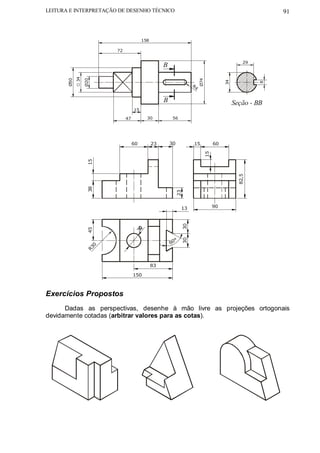 LEITURA E INTERPRETAÇÃO DE DESENHO TÉCNICO                                                                         91



                                             158

                              72

                                                                                                          29
                                                        B
             34
       Ø50


                  Ø20




                                                                                Ø74




                                                                                                34




                                                                                                               8
                                                                           R4


                                                        B                                            Seção - BB
                                        15

                                   47          30            56




                                        60         23       30             15              60




                                                                                      15
                   15




                                                                                                       82,5
                   38




                                                                 23




                                                                   13                      90
                                                                      30
                   45




                                        3




                                                               °
                                                                      30




                          0                                 60
                        R3


                                                   83

                                        150



Exercícios Propostos
      Dadas as perspectivas, desenhe à mão livre as projeções ortogonais
devidamente cotadas (arbitrar valores para as cotas).
 
