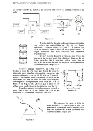 LEITURA E INTERPRETAÇÃO DE DESENHO TÉCNICO                                                                81


as linhas de centro ou as linhas de contorno não devem ser usadas como linhas de
cota.

                                                                      25




                                                                                      13
                                                                 20
 Linha de                                             Linha de                   11
                     30      40          15                                                             30
 chamada                                              chamada

                                                                           20
           Linha                                Limite da
                            Cota
          de cota                             linha de cota
                                                                           (b)                  (c)
                             (a)
                                                     Figura 6.6

                                          O limite da linha de cota pode ser indicado por setas,
                                   que podem ser preenchidas ou não, ou por traços
               38                  inclinados, conforme mostra a Figura 6.7. A maioria dos
                                   tipos de desenho técnico utiliza as setas preenchidas. Os
                                   traços inclinados são mais utilizados nos desenhos
               38                  arquitetônicos.
                                          Em um mesmo desenho a indicação dos limites da
                                   cota deve ser de um único tipo e também deve ser de um
               38                  único tamanho. Só é permitido utilizar outro tipo de
          Figura 6.7               indicação de limites da cota em espaços muito pequenos,
                                   conforme mostra a Figura 6.8.

        Havendo espaço disponível, as setas que
limitam a linha de cota ficam por dentro da linha de




                                                                                                      15 12
                                                                        15




chamada com direções divergentes, conforme são
                                                                        5




apresentadas nas cotas de 15, 20 e 58 da Figura 6.8.
Quando não houver espaço suficiente, as setas serão
                                                                            5




                                                                                                      20
colocadas por fora da linha de cota com direções
convergentes, exemplificadas pelas cotas de 7, 8 e 12
também na Figura 6.8. Observe que a cota de 12                                   20             8
utiliza como seu limite uma das setas da cota de 15.
                                                                            7




                                                                                           58
        Quando o espaço for muito pequeno, como é o
caso das cotas de 5, os limites da cota serão                                    Figura 6.8
indicados por uma seta e pelo traço inclinado.
    R1
      5
                                          0
                                        R2

                                                                 Na cotagem de raios, o limite da
                                                         cota é definido por somente uma seta que
                                                         pode estar situada por dentro ou por fora da
                                                         linha de contorno da curva, conforme está
                      0
                    R6




                                              R1




                                                         exemplificado na Figura 6.9.
                                   28




                                                0




            17

                      Figura 6.9
 