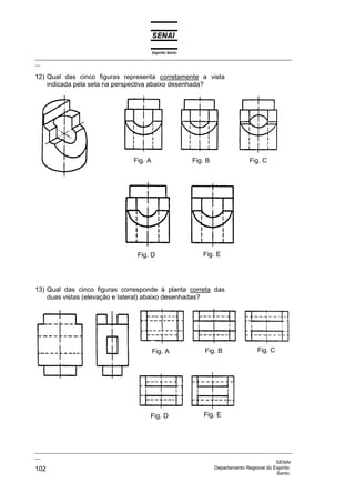 Espírito Santo
_________________________________________________________________________________________________
__

12) Qual das cinco figuras representa corretamente a vista
    indicada pela seta na perspectiva abaixo desenhada?




                                      Fig. A                    Fig. B              Fig. C




                                        Fig. D                     Fig. E




13) Qual das cinco figuras corresponde à planta correta das
    duas vistas (elevação e lateral) abaixo desenhadas?




                                               Fig. A               Fig. B             Fig. C




                                             Fig. D                 Fig. E




_________________________________________________________________________________________________
__
                                                                                              SENAI
102                                                                 Departamento Regional do Espírito
                                                                                              Santo
 