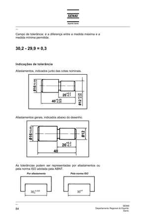 Espírito Santo
_________________________________________________________________________________________________
__

Campo de tolerância: é a diferença entre a medida máxima e a
medida mínima permitida.


30,2 - 29,9 = 0,3


Indicações de tolerância

Afastamentos, indicados junto das cotas nominais.




Afastamentos gerais, indicados abaixo do desenho.




As tolerâncias podem ser representadas por afastamentos ou
pela norma ISO adotada pela ABNT.
         Por afastamento                         Pela norma ISO




                +
             30 00,025                                    30H7


_________________________________________________________________________________________________
__
                                                                                              SENAI
84                                                                  Departamento Regional do Espírito
                                                                                              Santo
 