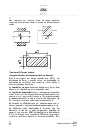 Espírito Santo
_________________________________________________________________________________________________
__

Nos desenhos de conjuntos, onde as peças aparecem
montadas, a indicação da tolerância poderá ser feita do seguinte
modo:




Tolerância de forma e posição
Símbolos, inscritos e interpretação sobre o desenho
Este é um resumo da norma proposta pela ABNT.        As
tolerâncias de forma e posição podem ser adicionadas às
tolerâncias de dimensões para assegurar melhor função e
intercambiabilidade das peças.
As tolerâncias de forma limitam os afastamentos de um dado
elemento em relação à sua forma geométrica ideal.
As tolerâncias de posição limitam os afastamentos da posição
mútua de dois ou mais elementos por razões funcionais ou para
assegurar uma interpretação inequívoca. Geralmente um deles
é usado como referência para a indicação das tolerâncias. Se
for necessário, pode ser tomada mais de uma referência.
O elemento de referência deve ser suficientemente exato e,
quando necessário, indica-se também uma tolerância de forma.
As tolerâncias estão relacionadas à dimensão total dos
elementos, a não ser no caso de exceções, indicadas no
desenho (por exemplo: 0,02/100 significa que a tolerância de
0,02mm é aplicada numa extensão de 100mm de comprimento,
medida em posição conveniente no elemento controlado). Se a
_________________________________________________________________________________________________
__
                                                                                              SENAI
90                                                                  Departamento Regional do Espírito
                                                                                              Santo
 