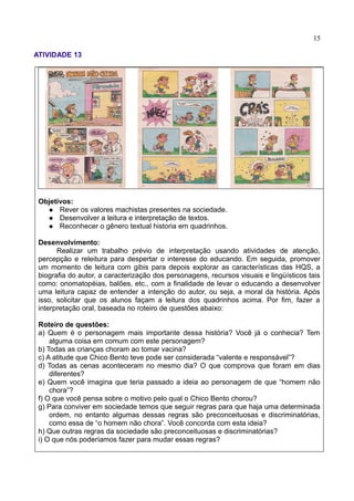 15
ATIVIDADE 13
Objetivos:
 Rever os valores machistas presentes na sociedade.
 Desenvolver a leitura e interpretação de textos.
 Reconhecer o gênero textual historia em quadrinhos.
Desenvolvimento:
Realizar um trabalho prévio de interpretação usando atividades de atenção,
percepção e releitura para despertar o interesse do educando. Em seguida, promover
um momento de leitura com gibis para depois explorar as características das HQS, a
biografia do autor, a caracterização dos personagens, recursos visuais e lingüísticos tais
como: onomatopéias, balões, etc., com a finalidade de levar o educando a desenvolver
uma leitura capaz de entender a intenção do autor, ou seja, a moral da história. Após
isso, solicitar que os alunos façam a leitura dos quadrinhos acima. Por fim, fazer a
interpretação oral, baseada no roteiro de questões abaixo:
Roteiro de questões:
a) Quem é o personagem mais importante dessa história? Você já o conhecia? Tem
alguma coisa em comum com este personagem?
b) Todas as crianças choram ao tomar vacina?
c) A atitude que Chico Bento teve pode ser considerada “valente e responsável”?
d) Todas as cenas aconteceram no mesmo dia? O que comprova que foram em dias
diferentes?
e) Quem você imagina que teria passado a ideia ao personagem de que “homem não
chora”?
f) O que você pensa sobre o motivo pelo qual o Chico Bento chorou?
g) Para conviver em sociedade temos que seguir regras para que haja uma determinada
ordem, no entanto algumas dessas regras são preconceituosas e discriminatórias,
como essa de “o homem não chora”. Você concorda com esta ideia?
h) Que outras regras da sociedade são preconceituosas e discriminatórias?
i) O que nós poderíamos fazer para mudar essas regras?
 