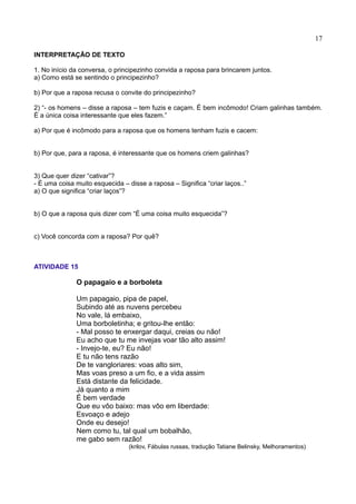 17
INTERPRETAÇÃO DE TEXTO
1. No início da conversa, o principezinho convida a raposa para brincarem juntos.
a) Como está se sentindo o principezinho?
b) Por que a raposa recusa o convite do principezinho?
2) “- os homens – disse a raposa – tem fuzis e caçam. É bem incômodo! Criam galinhas também.
É a única coisa interessante que eles fazem.”
a) Por que é incômodo para a raposa que os homens tenham fuzis e cacem:
b) Por que, para a raposa, é interessante que os homens criem galinhas?
3) Que quer dizer “cativar”?
- É uma coisa muito esquecida – disse a raposa – Significa “criar laços..”
a) O que significa “criar laços”?
b) O que a raposa quis dizer com “É uma coisa muito esquecida”?
c) Você concorda com a raposa? Por quê?
ATIVIDADE 15
O papagaio e a borboleta
Um papagaio, pipa de papel,
Subindo até as nuvens percebeu
No vale, lá embaixo,
Uma borboletinha; e gritou-lhe então:
- Mal posso te enxergar daqui, creias ou não!
Eu acho que tu me invejas voar tão alto assim!
- Invejo-te, eu? Eu não!
E tu não tens razão
De te vangloriares: voas alto sim,
Mas voas preso a um fio, e a vida assim
Está distante da felicidade.
Já quanto a mim
É bem verdade
Que eu vôo baixo: mas vôo em liberdade:
Esvoaço e adejo
Onde eu desejo!
Nem como tu, tal qual um bobalhão,
me gabo sem razão!
(krilov, Fábulas russas, tradução Tatiane Belinsky, Melhoramentos)
 