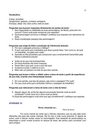 18
Vocabulário:
Creias: acredites
Vangloriares: gabares, contares vantagens
Esvoaço, adejo: dou vôos curtos, bato as asas
Perguntas que buscam respostas diretamente em partes do texto:
1. Que capacidade ou habilidade as duas personagens, da fábula, possuíam em
comum? Como você pode comprovar sua resposta?
2. Qual personagem provocou o diálogo? Justifique sua resposta com elementos do
texto.
3. Qual a localização (espaço) das personagens?
Perguntas que exige do leitor a produção de inferências textuais:
4. Por que o papagaio provocou o diálogo?
5. O que você acha que a borboleta quis dizer quando falou “nem como tu, tal qual
um bobalhão, me gabo sem razão.
6. Assinale os três provérbios que comprovam que o ensinamento transmitido pela
fábula à sabedoria popular:
 Antes só do que mal acompanhado
 Em boca fechada não entra mosquito.
 Quem fala o que quer, ouve o que não quer.
 A palavra é prata, o silêncio é ouro.
 Mais vale um pássaro na mão do que dois voando.
Perguntas que levam o leitor a refletir sobre o tema do texto a partir de experiência
de sua vida, criando uma interpretação textual:
7. Em sua opinião, que tipo de pessoa, age como o papagaio? Por quê?
8. Por que você acha que a borboleta chamou o papagaio de bobalhão?
Perguntas que relacionam o tema do texto com a vida do leitor:
9. Alguém algum dia, já lhe fez alguma provocação fazendo você se sentir
humilhado? Conte como foi e como você se sentiu.
10.Qual das personagens você acha que agiu corretamente? Justifique sua resposta.
ATIVIDADE 16
Terno, macacão ou...
Flávio de Souza
Foi numa manhã de verão que o Romeu descobriu que os pais dele eram
diferentes dos pais das outras crianças. Ele foi com a mãe numa pracinha. E depois de
correr, subir e descer muitas vezes no escorregador, ficar bastante de ponta-cabeça no
trepa-trepa e cavar muitos buracos no tanque de areia, ele sentou para conversar com
seus amigos:
 