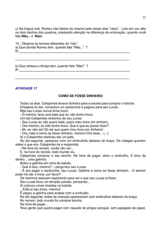 22
c) Na língua oral, Romeu não falaria do mesmo jeito esses dois “nãos”. Leia em voz alta
os dois trechos dos quadros, prestando atenção na diferença de entonação, quando você
fala Não... e Não!
10. Observe as formas diferentes do “não”.
a) Que dúvida Romeu tem, quando fala “Não...” ?
R.:_____________________________________________________________
_______________________________________________________________
b) Que certeza o Amigo tem, quando fala “Não!” ?
R.:_____________________________________________________________
_______________________________________________________________
ATIVIDADE 17
COMO SE FOSSE DINHEIRO
Todos os dias, Catapimba levava dinheiro para a escola para comprar o lanche.
Chegava no bar, comprava um sanduíche e pagava para seu Lucas.
Mas seu Lucas nunca tinha troco:
- Ô menino, leva uma bala que eu não tenho troco.
Um dia Catapimba reclamou de seu Lucas:
- Seu Lucas eu não quero bala, quero meu troco em dinheiro.
- Ora menino, eu não tenho troco. Que é que eu posso fazer?
- Ah, eu não sei! Só sei que quero meu troco em dinheiro!
- Ora, bala é como se fosse dinheiro, menino! Ora essa... (...)
Aí o Catapimba resolveu dar um jeito.
No dia seguinte, apareceu com um embrulhão debaixo do braço. Os colegas queriam
saber o que era. Catapimba ria e respondia:
- Na hora do recreio, vocês vão ver...
E, na hora do recreio, todo mundo viu.
Catapimba comprou o seu lanche. Na hora de pagar, abriu o embrulho. E tirou de
dentro... uma galinha.
Botou a galinha em cima do balcão.
- Que é isso, menino? – perguntou seu Lucas.
- É pra pagar o sanduíche, seu Lucas. Galinha é como se fosse dinheiro... O senhor
pode me dar o troco, por favor?
Os meninos estavam esperando para ver o que seu Lucas ia fazer.
Seu Lucas ficou um tempão parado, pensando...
Aí colocou umas moedas no balcão:
_ Está aí seu troco, menino!
E pegou a galinha para acabar com a confusão.
No dia seguinte, todas as crianças apareceram com embrulhos debaixo do braço.
No recreio, todo mundo foi comprar lanche.
Na hora de pagar...
Teve gente que queria pagar com raquete de pingue pongue, com papagaio de papel,
 