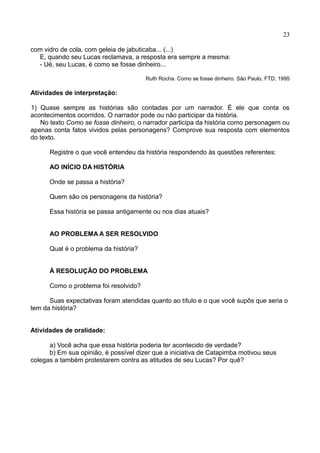 23
com vidro de cola, com geleia de jabuticaba... (...)
E, quando seu Lucas reclamava, a resposta era sempre a mesma:
- Ué, seu Lucas, é como se fosse dinheiro...
Ruth Rocha. Como se fosse dinheiro. São Paulo, FTD, 1995
Atividades de interpretação:
1) Quase sempre as histórias são contadas por um narrador. É ele que conta os
acontecimentos ocorridos. O narrador pode ou não participar da história.
No texto Como se fosse dinheiro, o narrador participa da história como personagem ou
apenas conta fatos vividos pelas personagens? Comprove sua resposta com elementos
do texto.
Registre o que você entendeu da história respondendo às questões referentes:
AO INÍCIO DA HISTÓRIA
Onde se passa a história?
Quem são os personagens da história?
Essa história se passa antigamente ou nos dias atuais?
AO PROBLEMA A SER RESOLVIDO
Qual é o problema da história?
À RESOLUÇÃO DO PROBLEMA
Como o problema foi resolvido?
Suas expectativas foram atendidas quanto ao título e o que você supôs que seria o
tem da história?
Atividades de oralidade:
a) Você acha que essa história poderia ter acontecido de verdade?
b) Em sua opinião, é possível dizer que a iniciativa de Catapimba motivou seus
colegas a também protestarem contra as atitudes de seu Lucas? Por quê?
 