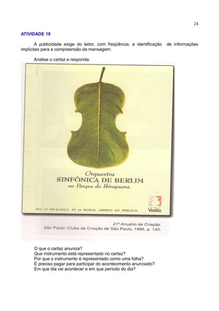 24
ATIVIDADE 18
A publicidade exige do leitor, com freqüência, a identificação de informações
implícitas para a compreensão da mensagem:
Analise o cartaz e responda:
O que o cartaz anuncia?
Que instrumento está representado no cartaz?
Por que o instrumento é representado como uma folha?
É preciso pagar para participar do acontecimento anunciado?
Em que dia vai acontecer e em que período do dia?
 