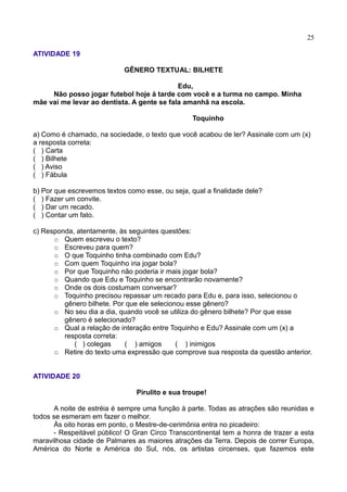25
ATIVIDADE 19
GÊNERO TEXTUAL: BILHETE
Edu,
Não posso jogar futebol hoje à tarde com você e a turma no campo. Minha
mãe vai me levar ao dentista. A gente se fala amanhã na escola.
Toquinho
a) Como é chamado, na sociedade, o texto que você acabou de ler? Assinale com um (x)
a resposta correta:
( ) Carta
( ) Bilhete
( ) Aviso
( ) Fábula
b) Por que escrevemos textos como esse, ou seja, qual a finalidade dele?
( ) Fazer um convite.
( ) Dar um recado.
( ) Contar um fato.
c) Responda, atentamente, às seguintes questões:
 Quem escreveu o texto?
 Escreveu para quem?
 O que Toquinho tinha combinado com Edu?
 Com quem Toquinho iria jogar bola?
 Por que Toquinho não poderia ir mais jogar bola?
 Quando que Edu e Toquinho se encontrarão novamente?
 Onde os dois costumam conversar?
 Toquinho precisou repassar um recado para Edu e, para isso, selecionou o
gênero bilhete. Por que ele selecionou esse gênero?
 No seu dia a dia, quando você se utiliza do gênero bilhete? Por que esse
gênero é selecionado?
 Qual a relação de interação entre Toquinho e Edu? Assinale com um (x) a
resposta correta:
( ) colegas ( ) amigos ( ) inimigos
 Retire do texto uma expressão que comprove sua resposta da questão anterior.
ATIVIDADE 20
Pirulito e sua troupe!
A noite de estréia é sempre uma função à parte. Todas as atrações são reunidas e
todos se esmeram em fazer o melhor.
Às oito horas em ponto, o Mestre-de-cerimônia entra no picadeiro:
- Respeitável público! O Gran Circo Transcontinental tem a honra de trazer a esta
maravilhosa cidade de Palmares as maiores atrações da Terra. Depois de correr Europa,
América do Norte e América do Sul, nós, os artistas circenses, que fazemos este
 
