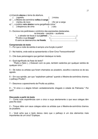 27
c) A banda atacou o tema de abertura.
( ) agrediu ( ) iniciou
d) “... o Mestre-de-cerimônia voltou à carga.”
( ) tentou de novo ( ) foi ver a carga
e) “... o público veio abaixo numa gargalhada única.”
( ) despencou de cima ( ) caiu
3 – Escreva nos parênteses o sinônimo das expressões destacadas.
na brecada – parceria – auxiliares
“... o atirador de facas e sua partner...” (..............................................)
“Pirulito e sua troupe!” (..............................................)
O carro se desmanchou na freada. (..............................................)
Compreensão do texto
1 – Por que a noite de estréia é sempre uma função à parte?
2 – Na história, onde está se apresentando o Gran Circo Transcontinental?
3 – Cite duas personagens que ganham destaque no texto.
4 – Qual significado da frase do texto?
“Pedro e Neto (...) Estavam com os pais, também sedentos por qualquer estréia de
qualquer circo.”
5 – De todos os artistas que foram chamados ao picadeiro, escolha e escreva os de seu
agrado.
6 – Em sua opinião, por que “explodiram palmas” quando o Mestre-de-cerimônia chamou
o palhaço Pirulito?
7 – Descreva o aparecimento de Pirulito ao público.
8 – “O circo e a alegria tinham verdadeiramente chegado à cidade de Palmares.” Por
quê?
Discussão a partir do texto
1 – Conte suas experiências com o circo e ouça atentamente o que seus colegas têm
para lhe dizer.
2 – Troque idéia com seus colegas sobre os artistas que o Mestre-de-cerimônia chamou
ao picadeiro.
3 – Você acha que o texto deixou claro que o palhaço é um dos elementos mais
importantes de um circo? Explique.
 