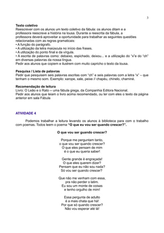 3
Texto coletivo
Reescrever com os alunos um texto coletivo da fábula: os alunos ditam e a
professora reescreve a história na lousa. Durante a reescrita da fábula, a
professora deverá aproveitar a oportunidade para trabalhar as seguintes questões
relacionadas com as regras gramaticais:
• A função do parágrafo.
• A utilização da letra maiúscula no início das frases.
• A utilização do ponto final e da vírgula.
• A escrita de palavras como: debaixo, espichado, deixou... e a utilização do “x”e do “ch”
em diversas palavras da nossa língua.
Pedir aos alunos que copiem e ilustrem com muito capricho o texto da lousa.
Pesquisa / Lista de palavras
Pedir que pesquisem seis palavras escritas com “ch” e seis palavras com a letra “x” – que
tenham o mesmo som. Exemplo: xarope, xale, peixe // chapéu, chinelo, chaminé.
Recomendação de leitura
Livro: O Leão e o Rato -- uma fábula grega, da Companhia Editora Nacional.
Pedir aos alunos que leiam o livro acima recomendado, ou ler com eles o texto da página
anterior em sala Fábula
ATIVIDADE 4
Podemos trabalhar a leitura levando os alunos à biblioteca para com o trabalho
com poemas. Todos leem o poema “O que eu vou ser quando crescer?”.
O que vou ser guando crescer?
Porque me perguntam tanto,
o que vou ser quando crescer?
O que eles pensam de mim
é o que eu queria saber!
Gente grande é engraçada!
O que eles querem dizer?
Pensam que eu não sou nada?
Só vou ser quando crescer?
Que não me venham com essa,
pra não perder o latim.
Eu sou um monte de coisas
e tenho orgulho de mim!
Essa pergunta de adulto
é a mais chata que há!
Por que só quando crescer?
Não vou esperar até lá!
 
