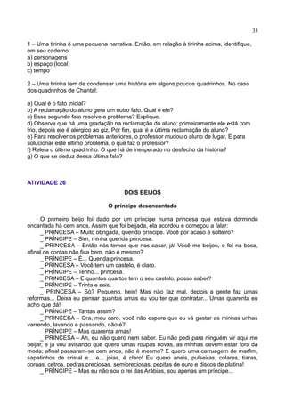 33
1 – Uma tirinha é uma pequena narrativa. Então, em relação à tirinha acima, identifique,
em seu caderno:
a) personagens
b) espaço (local)
c) tempo
2 – Uma tirinha tem de condensar uma história em alguns poucos quadrinhos. No caso
dos quadrinhos de Chantal:
a) Qual é o fato inicial?
b) A reclamação do aluno gera um outro fato. Qual é ele?
c) Esse segundo fato resolve o problema? Explique.
d) Observe que há uma gradação na reclamação do aluno: primeiramente ele está com
frio, depois ele é alérgico ao giz. Por fim, qual é a última reclamação do aluno?
e) Para resolver os problemas anteriores, o professor mudou o aluno de lugar. E para
solucionar este último problema, o que faz o professor?
f) Releia o último quadrinho. O que há de inesperado no desfecho da história?
g) O que se deduz dessa última fala?
ATIVIDADE 26
DOIS BEIJOS
O príncipe desencantado
O primeiro beijo foi dado por um príncipe numa princesa que estava dormindo
encantada há cem anos. Assim que foi beijada, ela acordou e começou a falar:
_ PRINCESA – Muito obrigada, querido príncipe. Você por acaso é solteiro?
_ PRÍNCIPE – Sim, minha querida princesa.
_ PRINCESA – Então nós temos que nos casar, já! Você me beijou, e foi na boca,
afinal de contas não fica bem, não é mesmo?
_ PRÍNCIPE – É... Querida princesa.
_ PRINCESA – Você tem um castelo, é claro.
_ PRÍNCIPE – Tenho... princesa.
_ PRINCESA – E quantos quartos tem o seu castelo, posso saber?
_ PRÍNCIPE – Trinta e seis.
_ PRINCESA – Só? Pequeno, hein! Mas não faz mal, depois a gente faz umas
reformas... Deixa eu pensar quantas amas eu vou ter que contratar... Umas quarenta eu
acho que dá!
_ PRÍNCIPE – Tantas assim?
_ PRINCESA – Ora, meu caro, você não espera que eu vá gastar as minhas unhas
varrendo, lavando e passando, não é?
_ PRÍNCIPE – Mas quarenta amas!
_ PRINCESA – Ah, eu não quero nem saber. Eu não pedi para ninguém vir aqui me
beijar, e já vou avisando que quero umas roupas novas, as minhas devem estar fora da
moda; afinal passaram-se cem anos, não é mesmo? E quero uma carruagem de marfim,
sapatinhos de cristal e... e... joias, é claro! Eu quero aneis, pulseiras, colares, tiaras,
coroas, cetros, pedras preciosas, semipreciosas, pepitas de ouro e discos de platina!
_ PRÍNCIPE – Mas eu não sou o rei das Arábias, sou apenas um príncipe...
 