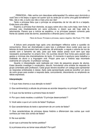 34
_ PRINCESA – Não venha com desculpas esfarrapadas! Eu estava aqui dormindo e
você veio e me beijou e agora vai querer que eu ande por aí como uma gata borralheira?
Não, não e não, e outra vez não e mais uma vez não!
Tanto a princesa falou que o príncipe se arrependeu de ter ido até lá e a beijado.
Então teve uma idéia.
Esperou a princesa ficar distraída, se jogou sobre ela e deu outro beijo, bem forte. A
princesa caiu imediatamente em sono profundo, e dizem que até hoje está lá,
adormecida. Parece que a notícia se espalhou, e os príncipes passam correndo pela
frente do castelo onde ela dorme, assobiando e olhando para o outro lado.
Flávio de Souza. Príncipes e princesas, sapos e lagartos. São Paulo: FTD, 1989.
A leitura será proposta logo após uma abordagem reflexiva sobre a questão do
consumismo. Deve ser dramatizada e para isso o professor deve cuidar para que os
leitores do texto pronunciem bem as palavras, dê entonação e regule o volume da voz de
acordo com o tamanho da sala, para que toda classe possa ouvir sem que seja
necessário acompanhar no próprio livro. Os ouvintes devem ficar livres para assistir aos
gestos e mímicas dos dramatizadores do texto. O momento é oportuno para trabalhar a
oralidade do aluno e a linguagem oral. Propor para que a história seja recontada
oralmente em conjunto. O professor começa.
Quanto à interpretação será realizada por meio de pequenos grupos de alunos.
Estes deverão investigar o vocabulário, discutir, formulando uma síntese da resposta do
grupo (orientado pelo professor). Cada grupo deverá escolher um colega para apresentar
as respostas sintetizadas à classe. Após cada apresentação pode-se escolher um aluno
de outro grupo para avaliar a resposta dada, concordando, discordando ou ampliando as
idéias expressas.
Interpretação:
1- O que mais chamou a sua atenção no texto?
2- Que sentimento(s) a atitude da princesa ao acordar despertou no príncipe? Por quê?
3- O que nos faz lembrar a primeira frase do texto?
4- Por que o texto recebeu o subtítulo “O príncipe desencantado”?
5- Você sabe o que é um conto de fadas? Explique.
6- Que características do texto o aproximam de um conto de fadas?
7- Que características da princesa dessa história a diferenciam das outras que você
conhece por meio dos contos de fadas?
8- Na sua opinião:
a) por que a princesa faz tantos pedidos?
b) a princesa errou ao tomar essa atitude? Por quê?
 