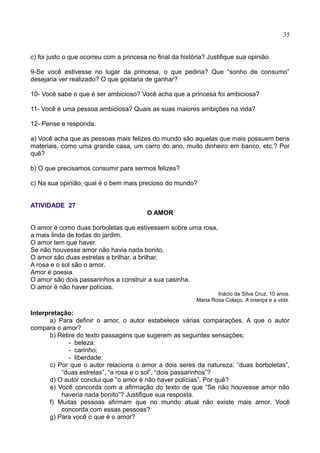 35
c) foi justo o que ocorreu com a princesa no final da história? Justifique sua opinião.
9-Se você estivesse no lugar da princesa, o que pediria? Que “sonho de consumo”
desejaria ver realizado? O que gostaria de ganhar?
10- Você sabe o que é ser ambicioso? Você acha que a princesa foi ambiciosa?
11- Você é uma pessoa ambiciosa? Quais as suas maiores ambições na vida?
12- Pense e responda:
a) Você acha que as pessoas mais felizes do mundo são aquelas que mais possuem bens
materiais, como uma grande casa, um carro do ano, muito dinheiro em banco, etc.? Por
quê?
b) O que precisamos consumir para sermos felizes?
c) Na sua opinião, qual é o bem mais precioso do mundo?
ATIVIDADE 27
O AMOR
O amor é como duas borboletas que estivessem sobre uma rosa,
a mais linda de todas do jardim.
O amor tem que haver.
Se não houvesse amor não havia nada bonito.
O amor são duas estrelas a brilhar, a brilhar.
A rosa e o sol são o amor.
Amor é poesia.
O amor são dois passarinhos a construir a sua casinha.
O amor é não haver polícias.
Inácio da Silva Cruz, 10 anos.
Maria Rosa Colaço. A criança e a vida.
Interpretação:
a) Para definir o amor, o autor estabelece várias comparações. A que o autor
compara o amor?
b) Retire do texto passagens que sugerem as seguintes sensações:
- beleza:
- carinho:
- liberdade:
c) Por que o autor relaciona o amor a dois seres da natureza: “duas borboletas”,
“duas estrelas”, “a rosa e o sol”, “dois passarinhos”?
d) O autor conclui que “o amor é não haver polícias”. Por quê?
e) Você concorda com a afirmação do texto de que “Se não houvesse amor não
haveria nada bonito”? Justifique sua resposta.
f) Muitas pessoas afirmam que no mundo atual não existe mais amor. Você
concorda com essas pessoas?
g) Para você o que é o amor?
 