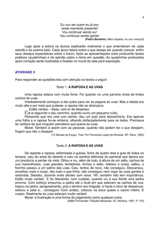 4
Eu vou ser quem eu já sou
neste momento presente!
Vou continuar sendo eu!
Vou continuar sendo gente!
(Pedro Bandeira, Mais respeito, eu sou criança!)
Logo após a leitura os alunos explicarão oralmente o que entenderam de cada
estrofe e do poema todo. Cada aluno falará sobre o que deseja ser quando crescer, enfim
seus desejos expectativas sobre o futuro. Após as apresentações orais produzirão textos
poéticos (quadrinhas) e de opinião sobre o tema em questão. As quadrinhas produzidas
após correção serão ilustradas e fixadas no mural da sala para exposição.
ATIVIDADE 5
Para responder as questões leia com atenção os textos a seguir:
Texto 1: A RAPOSA E AS UVAS
Uma raposa estava com muita fome. Foi quando viu uma parreira cheia de lindos
cachos de uvas.
Imediatamente começou a dar pulos para ver se pegava as uvas. Mas a latada era
muito alta e por mais que pulasse, a raposa não as alcançava.
__ Estão verdes – disse, com ar de desprezo.
E já ia seguindo o seu caminho, quando ouviu um pequeno ruído.
Pensando que era uma uva caindo, deu um pulo para abocanhá-la. Era apenas
uma folha e a raposa foi-se embora, olhando disfarçadamente para os lados. Precisava
ter certeza de que ninguém percebera que queria as uvas.
Moral: Também é assim com as pessoas: quando não podem ter o que desejam,
fingem que não o desejam.
(12 fábulas de Esopo. Trad. Por Fernanda Lopes de Almeida. SP: Ática, 1994)
Texto 2: A RAPOSA E AS UVAS
De repente a raposa, esfomeada e gulosa, fome de quatro dias e gula de todos os
tempos, saiu do areal do deserto e caiu na sombra deliciosa do parreiral que descia por
um precipício a perder de vista. Olhou e viu, além de tudo, à altura de um salto, cachos de
uva maravilhosos, uvas grandes, tentadoras. Armou o salto, retesou o corpo, saltou, o
focinho passou a um palmo das uvas. Caiu, tentou de novo, não conseguiu. Descansou,
encolheu mais o corpo, deu tudo o que tinha, não conseguiu nem roçar as uvas gordas e
redondas. Desistiu, dizendo entre dentes com raiva: “Ah, também não tem importância.
Estão muito verdes”. E foi descendo, com cuidado, quando viu à sua frente uma pedra
enorme. Com esforço empurrou a pedra até o local em que estavam os cachos de uva,
trepou na pedra, perigosamente, pois o terreno era irregular, e havia o risco de despencar,
esticou a pata e... conseguiu! Com avidez, colocou na boca quase o cacho inteiro. E
cuspiu. Realmente as uvas estavam muito verdes!
Moral: a frustração é uma forma de julgamento como qualquer outra.
(Millôr Fernandes. Fábulas fabulosas. RJ: Nórdica, 1991. P. 118)
 