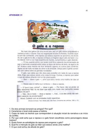 41
ATIVIDADE 31
1. Os dois animais tornaram-se amigos? Por quê?
2. Caracterize o local onde passa a história.
3. Copie do texto os trechos que correspondem à situação inicial da narrativa e ao início
do conflito.
4. Por que você acha que a raposa e o galo foram escolhidos como personagens dessa
história?
5. Quais foram as estratégias da raposa para enganar o galo?
6. Qual foi a intenção do galo ao falar que estava vendo uma matilha?
7. O que você achou da atitude do galo?
 