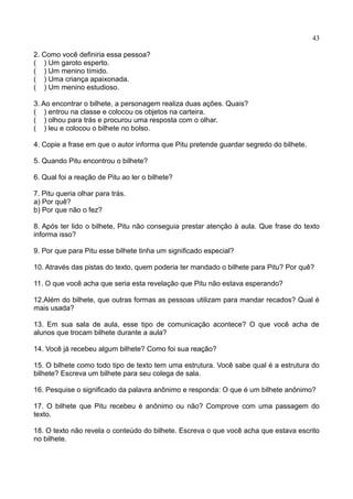 43
2. Como você definiria essa pessoa?
( ) Um garoto esperto.
( ) Um menino tímido.
( ) Uma criança apaixonada.
( ) Um menino estudioso.
3. Ao encontrar o bilhete, a personagem realiza duas ações. Quais?
( ) entrou na classe e colocou os objetos na carteira.
( ) olhou para trás e procurou uma resposta com o olhar.
( ) leu e colocou o bilhete no bolso.
4. Copie a frase em que o autor informa que Pitu pretende guardar segredo do bilhete.
5. Quando Pitu encontrou o bilhete?
6. Qual foi a reação de Pitu ao ler o bilhete?
7. Pitu queria olhar para trás.
a) Por quê?
b) Por que não o fez?
8. Após ter lido o bilhete, Pitu não conseguia prestar atenção à aula. Que frase do texto
informa isso?
9. Por que para Pitu esse bilhete tinha um significado especial?
10. Através das pistas do texto, quem poderia ter mandado o bilhete para Pitu? Por quê?
11. O que você acha que seria esta revelação que Pitu não estava esperando?
12.Além do bilhete, que outras formas as pessoas utilizam para mandar recados? Qual é
mais usada?
13. Em sua sala de aula, esse tipo de comunicação acontece? O que você acha de
alunos que trocam bilhete durante a aula?
14. Você já recebeu algum bilhete? Como foi sua reação?
15. O bilhete como todo tipo de texto tem uma estrutura. Você sabe qual é a estrutura do
bilhete? Escreva um bilhete para seu colega de sala.
16. Pesquise o significado da palavra anônimo e responda: O que é um bilhete anônimo?
17. O bilhete que Pitu recebeu é anônimo ou não? Comprove com uma passagem do
texto.
18. O texto não revela o conteúdo do bilhete. Escreva o que você acha que estava escrito
no bilhete.
 