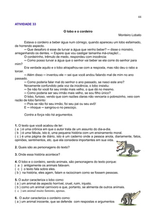 44
ATIVIDADE 33
O lobo e o cordeiro
Monteiro Lobato
Estava o cordeiro a beber água num córrego, quando apareceu um lobo esfaimado,
de horrendo aspecto.
─ Que desaforo é esse de turvar a água que venho beber? ─ disse o monstro,
arreganhando os dentes. ─ Espere que vou castigar tamanha má-criação!...
O cordeirinho, trêmulo de medo, respondeu com inocência:
─ Como posso turvar a água que o senhor vai beber se ela corre do senhor para
mim?
Era verdade aquilo e o lobo atrapalhou-se com a resposta, mas não deu o rabo a
torcer.
─ Além disso ─ inventou ele ─ sei que você andou falando mal de mim no ano
passado.
─ Como poderia falar mal do senhor o ano passado, se nasci este ano?
Novamente confundido pela voz da inocência, o lobo insistiu:
─ Se não foi você foi seu irmão mais velho, o que dá no mesmo.
─ Como poderia ser seu irmão mais velho, se sou filho único?
O lobo, furioso, vendo que com razões claras não venceria o pobrezinho, veio com
razão de lobo faminto:
─ Pois se não foi seu irmão, foi seu pai ou seu avô!
E ─ nhoque ─ sangrou-o no pescoço.
Contra a força não há argumentos.
1. O texto que você acabou de ler:
( a ) é uma crônica em que o autor trata de um assunto do dia-a-dia.
( b ) é uma fábula, isto é, uma pequena história com um ensinamento moral.
( c ) é uma página de diário, isto é um caderno onde a pessoa anota, diariamente, fatos,
opiniões, sentimentos, etc. que ela considera importantes em sua vida.
2. Quais são as personagens do texto?
3. Onde essa história acontece?
4. O lobo e o cordeiro, sendo animais, são personagens do texto porque:
( a ) antigamente os animais falavam.
( c ) o texto fala sobre eles.
( b ) na história, eles agem, falam e raciocinam como se fossem pessoas.
5. O autor caracteriza o lobo como:
( a ) um animal de aspecto horrível, cruel, ruim, injusto.
( b ) como um animal carnívoro e que, portanto, se alimenta de outros animais.
( c ) um animal muito faminto, apenas.
6. O autor caracteriza o cordeiro como:
( a ) um animal inocente, que se defende com respostas e argumentos
 