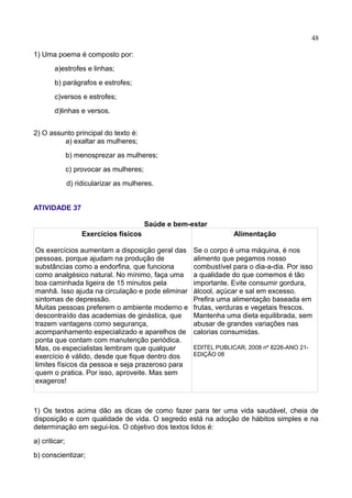48
1) Uma poema é composto por:
a)estrofes e linhas;
b) parágrafos e estrofes;
c)versos e estrofes;
d)linhas e versos.
2) O assunto principal do texto é:
a) exaltar as mulheres;
b) menosprezar as mulheres;
c) provocar as mulheres;
d) ridicularizar as mulheres.
ATIVIDADE 37
Saúde e bem-estar
Exercícios físicos
Os exercícios aumentam a disposição geral das
pessoas, porque ajudam na produção de
substâncias como a endorfina, que funciona
como analgésico natural. No mínimo, faça uma
boa caminhada ligeira de 15 minutos pela
manhã. Isso ajuda na circulação e pode eliminar
sintomas de depressão.
Muitas pessoas preferem o ambiente moderno e
descontraído das academias de ginástica, que
trazem vantagens como segurança,
acompanhamento especializado e aparelhos de
ponta que contam com manutenção periódica.
Mas, os especialistas lembram que qualquer
exercício é válido, desde que fique dentro dos
limites físicos da pessoa e seja prazeroso para
quem o pratica. Por isso, aproveite. Mas sem
exageros!
Alimentação
Se o corpo é uma máquina, é nos
alimento que pegamos nosso
combustível para o dia-a-dia. Por isso
a qualidade do que comemos é tão
importante. Evite consumir gordura,
álcool, açúcar e sal em excesso.
Prefira uma alimentação baseada em
frutas, verduras e vegetais frescos.
Mantenha uma dieta equilibrada, sem
abusar de grandes variações nas
calorias consumidas.
EDITEL PUBLICAR, 2008 nº 8226-ANO 21-
EDIÇÃO 08
1) Os textos acima dão as dicas de como fazer para ter uma vida saudável, cheia de
disposição e com qualidade de vida. O segredo está na adoção de hábitos simples e na
determinação em segui-los. O objetivo dos textos lidos é:
a) criticar;
b) conscientizar;
 