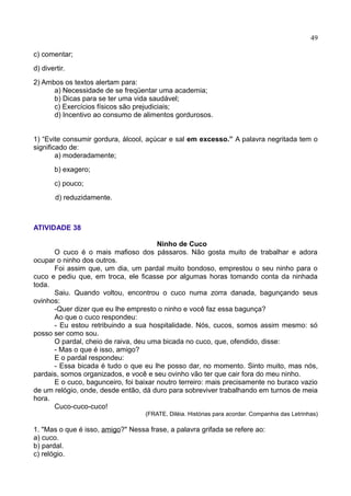 49
c) comentar;
d) divertir.
2) Ambos os textos alertam para:
a) Necessidade de se freqüentar uma academia;
b) Dicas para se ter uma vida saudável;
c) Exercícios físicos são prejudiciais;
d) Incentivo ao consumo de alimentos gordurosos.
1) “Evite consumir gordura, álcool, açúcar e sal em excesso.” A palavra negritada tem o
significado de:
a) moderadamente;
b) exagero;
c) pouco;
d) reduzidamente.
ATIVIDADE 38
Ninho de Cuco
O cuco é o mais mafioso dos pássaros. Não gosta muito de trabalhar e adora
ocupar o ninho dos outros.
Foi assim que, um dia, um pardal muito bondoso, emprestou o seu ninho para o
cuco e pediu que, em troca, ele ficasse por algumas horas tomando conta da ninhada
toda.
Saiu. Quando voltou, encontrou o cuco numa zorra danada, bagunçando seus
ovinhos:
-Quer dizer que eu lhe empresto o ninho e você faz essa bagunça?
Ao que o cuco respondeu:
- Eu estou retribuindo a sua hospitalidade. Nós, cucos, somos assim mesmo: só
posso ser como sou.
O pardal, cheio de raiva, deu uma bicada no cuco, que, ofendido, disse:
- Mas o que é isso, amigo?
E o pardal respondeu:
- Essa bicada é tudo o que eu lhe posso dar, no momento. Sinto muito, mas nós,
pardais, somos organizados, e você e seu ovinho vão ter que cair fora do meu ninho.
E o cuco, bagunceiro, foi baixar noutro terreiro: mais precisamente no buraco vazio
de um relógio, onde, desde então, dá duro para sobreviver trabalhando em turnos de meia
hora.
Cuco-cuco-cuco!
(FRATE, Diléia. Histórias para acordar. Companhia das Letrinhas)
1. "Mas o que é isso, amigo?" Nessa frase, a palavra grifada se refere ao:
a) cuco.
b) pardal.
c) relógio.
 