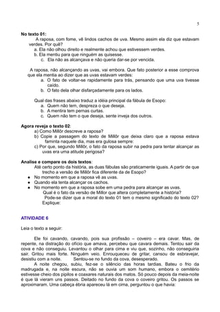 5
No texto 01:
A raposa, com fome, vê lindos cachos de uva. Mesmo assim ela diz que estavam
verdes. Por quê?
a. Ela não olhou direito e realmente achou que estivessem verdes.
b. Ela mentiu para que ninguém as quisesse.
c. Ela não as alcançava e não queria dar-se por vencida.
A raposa, não alcançando as uvas, vai embora. Que fato posterior a esse comprova
que ela mentia ao dizer que as uvas estavam verdes:
a. O fato de voltar-se rapidamente para trás, pensando que uma uva tivesse
caído.
b. O fato dela olhar disfarçadamente para os lados.
Qual das frases abaixo traduz a idéia principal da fábula de Esopo:
a. Quem não tem, despreza o que deseja.
b. A mentira tem pernas curtas.
c. Quem não tem o que deseja, sente inveja dos outros.
Agora reveja o texto 02:
a) Como Millôr descreve a raposa?
b) Copie a passagem do texto de Millôr que deixa claro que a raposa estava
faminta naquele dia, mas era gulosa sempre:
c) Por que, segundo Millôr, o fato da raposa subir na pedra para tentar alcançar as
uvas era uma atitude perigosa?
Analise e compare os dois textos:
Até certo ponto da história, as duas fábulas são praticamente iguais. A partir de que
trecho a versão de Millôr fica diferente da de Esopo?
 No momento em que a raposa vê as uvas.
 Quando ela tenta alcançar os cachos.
 No momento em que a raposa sobe em uma pedra para alcançar as uvas.
Qual é o fato da versão de Millor que altera completamente a história?
Pode-se dizer que a moral do texto 01 tem o mesmo significado do texto 02?
Explique:
ATIVIDADE 6
Leia o texto a seguir:
Ele foi cavando, cavando, pois sua profissão – coveiro – era cavar. Mas, de
repente, na distração do ofício que amava, percebeu que cavara demais. Tentou sair da
cova e não conseguiu. Levantou o olhar para cima e viu que, sozinho, não conseguiria
sair. Gritou mais forte. Ninguém veio. Enrouqueceu de gritar, cansou de esbravejar,
desistiu com a noite. Sentou-se no fundo da cova, desesperado.
A noite chegou, subiu, fez-se o silêncio das horas tardias. Bateu o frio da
madrugada e, na noite escura, não se ouvia um som humano, embora o cemitério
estivesse cheio dos pipilos e coaxares naturais dos matos. Só pouco depois da meia-noite
é que lá vieram uns passos. Deitado no fundo da cova o coveiro gritou. Os passos se
aproximaram. Uma cabeça ébria apareceu lá em cima, perguntou o que havia:
 