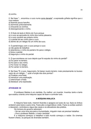 50
d) ovinho.
2. Na frase "... encontrou o cuco numa zorra danada", a expressão grifada significa que o
cuco estava:
a) fazendo pouco barulho.
b) dormindo profundamente.
c) chocando os ovinhos.
d) desorganizando o ninho.
3. O título do texto é Ninho de Cuco porque
a) o cuco se aproveita do ninho dos outros pássaros.
b) o cuco constrói seu próprio ninho.
c) o pardal dá seu ninho para o cuco.
d) dentro de um relógio há um ninho de cuco.
4. O pardal brigou com o cuco porque o cuco
a) não gosta de trabalhar.
b) abandonou o ninho do pardal e foi para o relógio.
c) bicou o pardal.
d) bagunçou o ninho do pardal.
5. O que aconteceu ao cuco depois que foi expulso do ninho do pardal?
a) Foi parar no terreiro.
b) Foi para o seu ninho.
c) Foi morar no relógio.
d) Foi cantar no terreiro.
6. Na frase "E o cuco, bagunceiro, foi baixar noutro terreiro: mais precisamente no buraco
vazio de um relógio...", qual a função dos dois pontos?
a) Finalizar uma frase.
b) Introduzir uma explicação.
c) Interromper a frase.
d) Destacar uma expressão.
ATIVIDADE 39
O professor Batista é um cientista. Ou melhor: um inventor. Inventou tanto e tanto
que acabou criando uma máquina capaz de fazer e controlar tudo.
A MÁQUINA MALUCA
A máquina fazia tudo, mesmo! Acendia e apagava as luzes da rua, fazia os ônibus
andarem para baixo e para cima. Fazia pão e engarrafava o leite. Fazia os aviões subirem
e descerem, controlava a água das casas e os elevadores dos prédios.
Os homens do governo adoraram:
- Vai ser uma nova era para a humanidade, ninguém mais vai precisar trabalhar.
- Viva o professor Batista, o maior cientista!
E a máquina começou a trabalhar e todo mundo começou a vadiar. Os cinemas
ficaram cheios, os parques de diversões também.
 