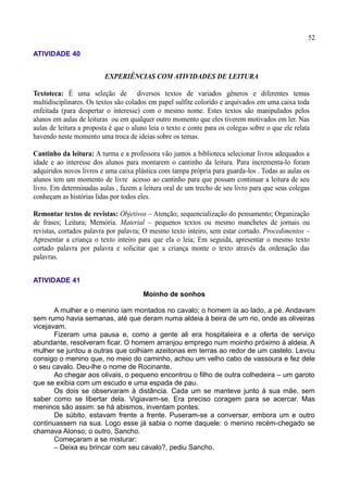 52
ATIVIDADE 40
SEGUNDO ENCONTRO
EXPERIÊNCIAS COM ATIVIDADES DE LEITURA
Textoteca: É uma seleção de diversos textos de variados gêneros e diferentes temas
multidisciplinares. Os textos são colados em papel sulfite colorido e arquivados em uma caixa toda
enfeitada (para despertar o interesse) com o mesmo nome. Estes textos são manipulados pelos
alunos em aulas de leituras ou em qualquer outro momento que eles tiverem motivados em ler. Nas
aulas de leitura a proposta é que o aluno leia o texto e conte para os colegas sobre o que ele relata
havendo neste momento uma troca de ideias sobre os temas.
Cantinho da leitura: A turma e a professora vão juntos a biblioteca selecionar livros adequados a
idade e ao interesse dos alunos para montarem o cantinho da leitura. Para incrementa-lo foram
adquiridos novos livros e uma caixa plástica com tampa própria para guarda-los . Todas as aulas os
alunos tem um momento de livre acesso ao cantinho para que possam continuar a leitura de seu
livro. Em determinadas aulas , fazem a leitura oral de um trecho de seu livro para que seus colegas
conheçam as histórias lidas por todos eles.
Remontar textos de revistas: Objetivos – Atenção; sequencialização do pensamento; Organização
de frases; Leitura; Memória. Material – pequenos textos ou mesmo manchetes de jornais ou
revistas, cortados palavra por palavra; O mesmo texto inteiro, sem estar cortado. Procedimentos –
Apresentar a criança o texto inteiro para que ela o leia; Em seguida, apresentar o mesmo texto
cortado palavra por palavra e solicitar que a criança monte o texto através da ordenação das
palavras.
ATIVIDADE 41
Moinho de sonhos
A mulher e o menino iam montados no cavalo; o homem ia ao lado, a pé. Andavam
sem rumo havia semanas, até que deram numa aldeia à beira de um rio, onde as oliveiras
vicejavam.
Fizeram uma pausa e, como a gente ali era hospitaleira e a oferta de serviço
abundante, resolveram ficar. O homem arranjou emprego num moinho próximo à aldeia. A
mulher se juntou a outras que colhiam azeitonas em terras ao redor de um castelo. Levou
consigo o menino que, no meio do caminho, achou um velho cabo de vassoura e fez dele
o seu cavalo. Deu-lhe o nome de Rocinante.
Ao chegar aos olivais, o pequeno encontrou o filho de outra colhedeira – um garoto
que se exibia com um escudo e uma espada de pau.
Os dois se observaram à distância. Cada um se manteve junto à sua mãe, sem
saber como se libertar dela. Vigiavam-se. Era preciso coragem para se acercar. Mas
meninos são assim: se há abismos, inventam pontes.
De súbito, estavam frente a frente. Puseram-se a conversar, embora um e outro
continuassem na sua. Logo esse já sabia o nome daquele: o menino recém-chegado se
chamava Alonso; o outro, Sancho.
Começaram a se misturar:
– Deixa eu brincar com seu cavalo?, pediu Sancho.
 