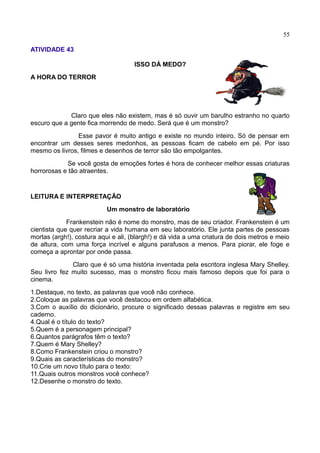 55
ATIVIDADE 43
ISSO DÁ MEDO?
A HORA DO TERROR
Claro que eles não existem, mas é só ouvir um barulho estranho no quarto
escuro que a gente fica morrendo de medo. Será que é um monstro?
Esse pavor é muito antigo e existe no mundo inteiro. Só de pensar em
encontrar um desses seres medonhos, as pessoas ficam de cabelo em pé. Por isso
mesmo os livros, filmes e desenhos de terror são tão empolgantes.
Se você gosta de emoções fortes é hora de conhecer melhor essas criaturas
horrorosas e tão atraentes.
LEITURA E INTERPRETAÇÃO
Um monstro de laboratório
Frankenstein não é nome do monstro, mas de seu criador. Frankenstein é um
cientista que quer recriar a vida humana em seu laboratório. Ele junta partes de pessoas
mortas (argh!), costura aqui e ali, (blargh!) e dá vida a uma criatura de dois metros e meio
de altura, com uma força incrível e alguns parafusos a menos. Para piorar, ele foge e
começa a aprontar por onde passa.
Claro que é só uma história inventada pela escritora inglesa Mary Shelley.
Seu livro fez muito sucesso, mas o monstro ficou mais famoso depois que foi para o
cinema.
1.Destaque, no texto, as palavras que você não conhece.
2.Coloque as palavras que você destacou em ordem alfabética.
3.Com o auxílio do dicionário, procure o significado dessas palavras e registre em seu
caderno.
4.Qual é o título do texto?
5.Quem é a personagem principal?
6.Quantos parágrafos têm o texto?
7.Quem é Mary Shelley?
8.Como Frankenstein criou o monstro?
9.Quais as características do monstro?
10.Crie um novo título para o texto:
11.Quais outros monstros você conhece?
12.Desenhe o monstro do texto.
 