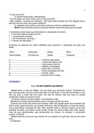 6
- O que é que há?
O coveiro então gritou, desesperado :
- Tire-me daqui, por favor. Estou com um frio terrível!!!!
- Mas, coitado! - condoeu-se o bêbado – Tem toda razão de estar com frio. Alguém tirou a
terra de cima de você, meu pobre mortinho!
E, pegando a pá, encheu-a de terra e pôs-se a cobri-lo cuidadosamente.
Moral: Nos momentos graves é preciso verificar muito bem para quem se apela.
1-Assinale as duas frases que demonstram o desespero do coveiro:
( ) “tem toda razão de estar com frio”.
( ) “ enrouqueceu de gritar”.
( ) “ele foi cavando, cavando...”
( ) “cansou de esbravejar...”
2-Escreva as palavras em ordem alfabética para descobrir o significado da cada uma
delas:
Ofício Esbravejar Pipilos Ébria
Horas tardias Condoeu-se Apelar Coaxares
a-......................................................... = chamar, pedir ajuda.
b-......................................................... = vozes dos sapos e rãs.
c-......................................................... = sentiu pena, teve dó.
d-......................................................... =bêbada, embriagada.
e-........................................................ = gritar alto e com fúria.
f- ........................................................ = horas avançadas da noite.
g-........................................................ = função, cargo.
h-....................................................... = pios de aves e insetos.
ATIVIDADE 7
Texto: PAI ME COMPRA UM AMIGO?
Bebeto olhou o sinal de tráfego. Cor era coisa que confundia mesmo. Confundia só,
não. Via tudo preto, branco e cinza mais forte ou mais fraco. O sol não era amarelo, o céu
não era azul, a mata não era verde. Na vida do menino tudo era mais ou menos
complicado. Nada se resolvia a favor.
- O menino nasceu de sete meses! –vivia dizendo a mãe.
Bebeto levou tempo para descobrir que as crianças nascem de nove.
Quando quis andar não houve nem rebuliço. Não teve aquele apoio de entusiasmo de
todo mundo, gente torcendo, pai suando comovido, mãe de lágrimas na boca de espera,
avó já aprontando conquista do neto. Não. Quando tentou o primeiro passo, foi só uma
palmada da babá, que estava vendo novela. Andar era coisa errada, pelo visto. Sentiu,
mais do que compreendeu, que pensamento de criança, no começo, é sentimento
purinho. E olhe lá!
Bebeto lembrou do dia em que sonhou ter um cachorro só para ele, isto já com cinco
anos.
E explicava:
 