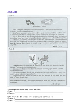 8
ATIVIDADE 8
1) Identifique nos textos lidos, o título e o autor:
a) Texto 1:_______________________________________________________
b) Texto 2:_______________________________________________________
2) Os dois textos têm animais como personagens. Identifique-os:
a) Texto 1:_______________________________________________________
b) Texto 2:_______________________________________________________
 