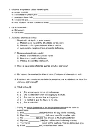 2) Encontre a expressão usada no texto para:
a) a mais preciosa_________________________________________
b) sentia falta de uma mulher ________________________________
c) apareceu diante dele ______________________________________________
d) sou aquela que ___________________________________________________
e) uma resposta para as orações do jovem _______________________________
3) Dê as qualidades :
a) Do homem:______________________________________________________
b) Da mulher: ______________________________________________________
4) Assinale a alternativa correta:
1) No primeiro parágrafo, o autor procura:
a) Mostrar que o rapaz tinha dificuldade por se pobre.
b) Narrar o conflito que vai desencadear a história.
c) Apresentar o rapaz dentro do ambiente da história.
2) No segundo parágrafo, o autor:
a) Mostra o que faltava na vida do rapaz.
b) Descreve o cenário da história.
c) Introduz a segunda personagem.
3) O que o rapaz estava fazendo quando a mulher apareceu?
4) Um recurso da narrativa literária é a ironia. Explique a ironia usada no texto.
5) Esse texto tem características de lenda porque recorre ao sobrenatural. Qual é o
elemento sobrenatural?
6) TRUE or FALSE
a) ( ) The woman came from a city miles away.
b) ( ) She liked to listen when he was playing the flute.
c) ( ) The man had a metal flute and a garden.
d) ( ) He wanted to give the flower to his wife.
e) ( ) The woman died.
7) Supply the simple past tense or the simple present tense of the verbs in
parentheses.
a) Bob ______________(see) that movie the day before yesterday.
b) My mother ______________ (tell) me a beautiful story last night.
c) We ___________ (gave) a nice present to Mr. Swam yesterday.
d) My sister __________ (take) her children to school every morning.
e) They never ___________(wait) for the bus here. This is a dangerous area.
f) Frank ____________ (tell) us stories about sailors.
 